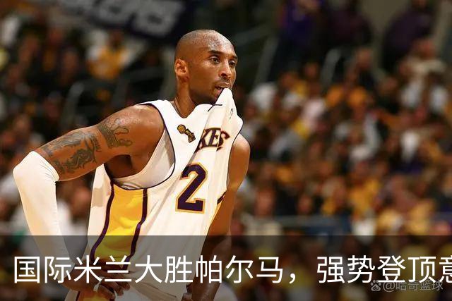 国际米兰大胜帕尔马，强势登顶意甲联赛，继续不败战绩